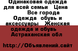 Одинаковая одежда для всей семьи › Цена ­ 500 - Все города Одежда, обувь и аксессуары » Женская одежда и обувь   . Астраханская обл.